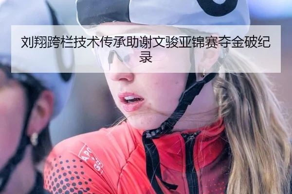 刘翔跨栏技术传承助谢文骏亚锦赛夺金破纪录